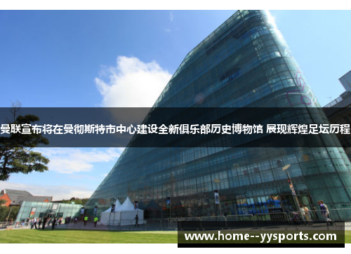 曼联宣布将在曼彻斯特市中心建设全新俱乐部历史博物馆 展现辉煌足坛历程