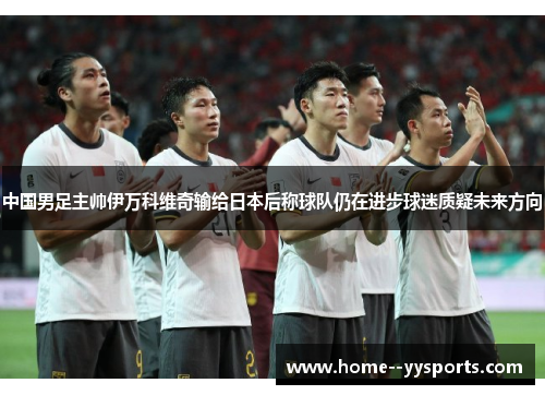 中国男足主帅伊万科维奇输给日本后称球队仍在进步球迷质疑未来方向 中国男足主帅伊万科维奇输给日本后称球队仍在进步球迷质疑未来方向