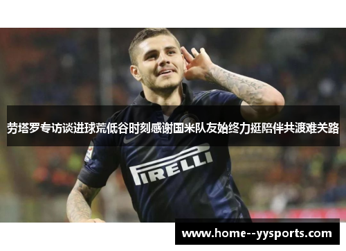 劳塔罗专访谈进球荒低谷时刻感谢国米队友始终力挺陪伴共渡难关路